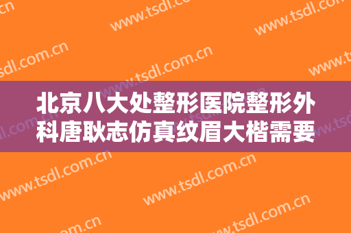北京八大处整形医院整形外科唐耿志仿真纹眉大楷需要多少钱?有哪些优势?