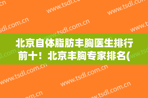 北京自体脂肪丰胸医生排行前十！北京丰胸专家排名(北京脂肪丰胸最好的医生)