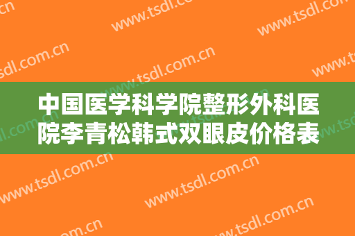 中国医学科学院整形外科医院李青松韩式双眼皮价格表!可靠吗?