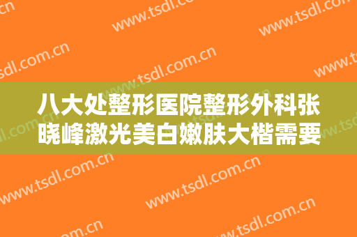 八大处整形医院整形外科张晓峰激光美白嫩肤大楷需要多少钱?需要多久恢复?