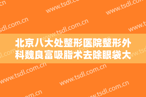 北京八大处整形医院整形外科魏良富吸脂术去除眼袋大楷需要多少钱?可靠吗?