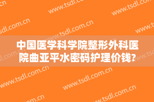 中国医学科学院整形外科医院曲亚平水密码护理价钱?怎么样?