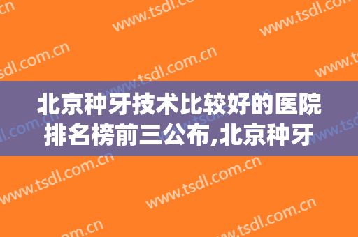 北京种牙技术比较好的医院排名榜前三公布,北京种牙哪家好(北京市种牙哪家好)