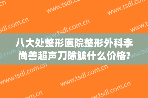 八大处整形医院整形外科李尚善超声刀除皱什么价格?怎么样?(八大处妇科整形价格)