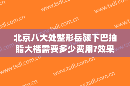 北京八大处整形岳颍下巴抽脂大楷需要多少费用?效果怎么样?(北京八大处下巴整形最好的专家)