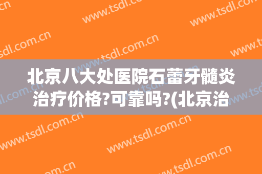 北京八大处医院石蕾牙髓炎治疗价格?可靠吗?(北京治疗牙髓炎去哪家医院)