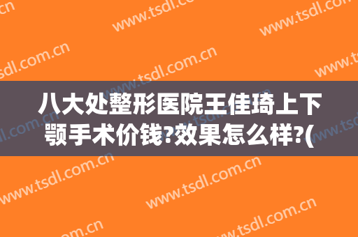 八大处整形医院王佳琦上下颚手术价钱?效果怎么样?(八大处的王佳琦做眼袋手术好吗?)
