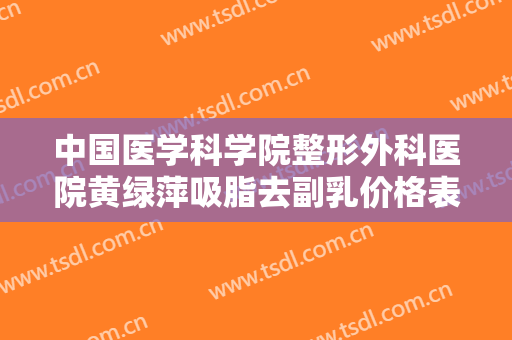中国医学科学院整形外科医院黄绿萍吸脂去副乳价格表!靠谱吗?
