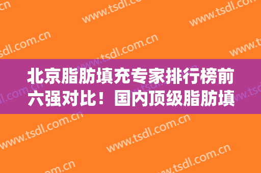 北京脂肪填充专家排行榜前六强对比！国内顶级脂肪填充专家(北京做脂肪填充最有名的专家)