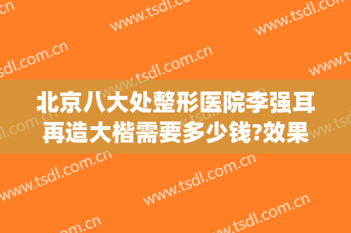 北京八大处整形医院李强耳再造大楷需要多少钱?效果怎么样?(北京八大处整形医生推荐)