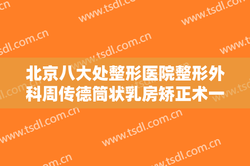 北京八大处整形医院整形外科周传德筒状乳房矫正术一般价位是多少费用?可靠吗?