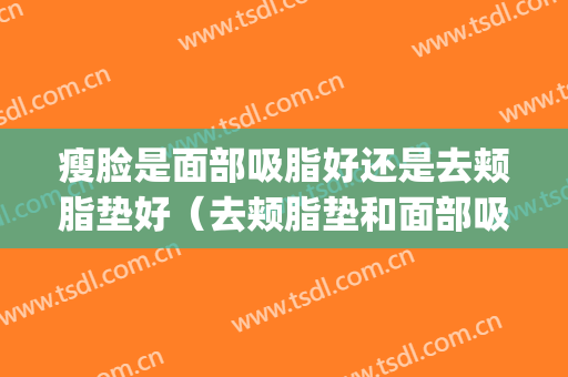 瘦脸是面部吸脂好还是去颊脂垫好（去颊脂垫和面部吸脂哪个好）(什么脸适合颊脂垫)