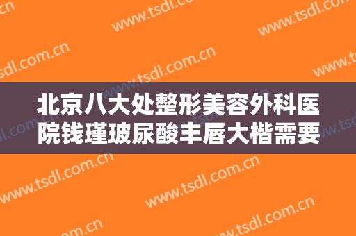 北京八大处整形美容外科医院钱瑾玻尿酸丰唇大楷需要多少费用?靠谱吗?