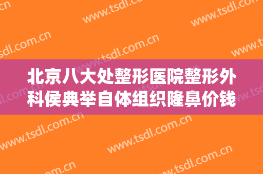 北京八大处整形医院整形外科侯典举自体组织隆鼻价钱?有哪些优势?(北京八大处隆鼻医生排名)