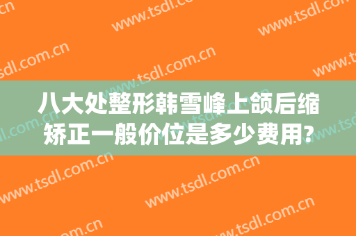 八大处整形韩雪峰上颌后缩矫正一般价位是多少费用?有哪些优势?(整容下颌线)