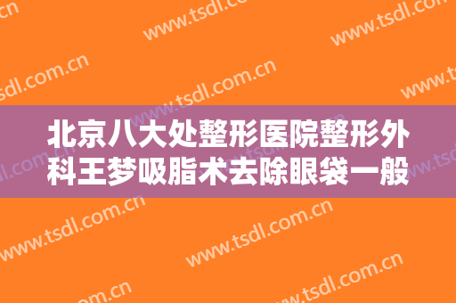 北京八大处整形医院整形外科王梦吸脂术去除眼袋一般价位是多少?靠谱吗?