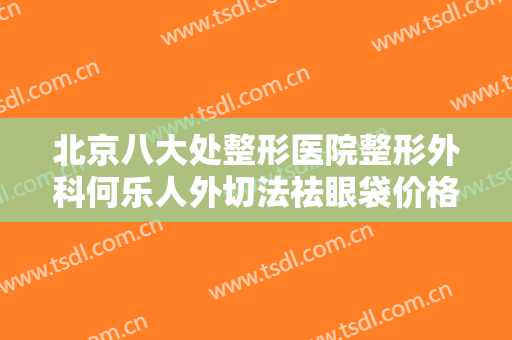 北京八大处整形医院整形外科何乐人外切法祛眼袋价格多少钱?可靠吗?