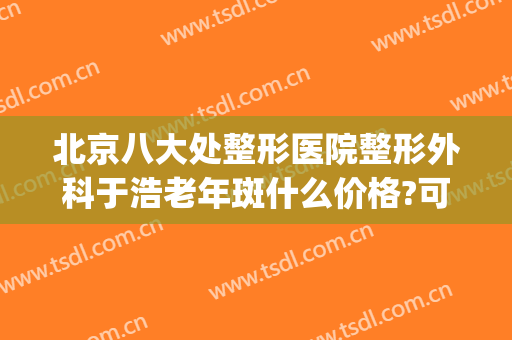 北京八大处整形医院整形外科于浩老年斑什么价格?可靠吗?(北京八大处整形医疗美容门诊部)