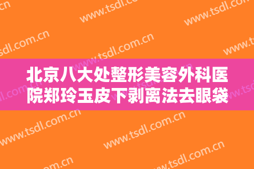 北京八大处整形美容外科医院郑玲玉皮下剥离法去眼袋什么价格?有哪些优势?