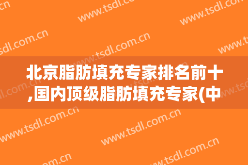 北京脂肪填充专家排名前十,国内顶级脂肪填充专家(中国脂肪填充专家)