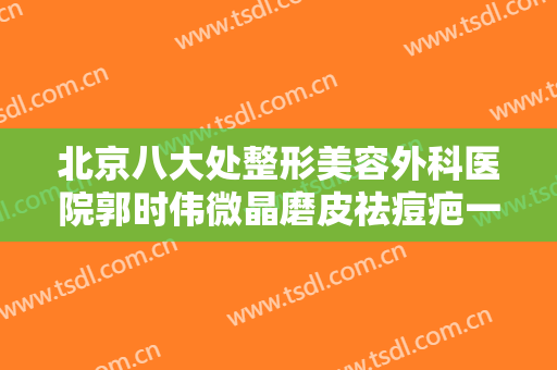 北京八大处整形美容外科医院郭时伟微晶磨皮祛痘疤一般多少钱?好不好?