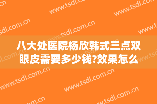 八大处医院杨欣韩式三点双眼皮需要多少钱?效果怎么样?(韩式三点双眼皮手术多少钱)
