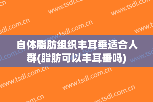 自体脂肪组织丰耳垂适合人群(脂肪可以丰耳垂吗)