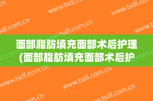 面部脂肪填充面部术后护理(面部脂肪填充面部术后护理要做多久)