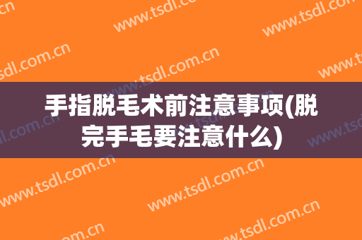 手指脱毛术前注意事项(脱完手毛要注意什么)
