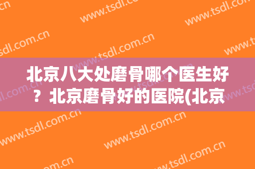 北京八大处磨骨哪个医生好？北京磨骨好的医院(北京磨骨技术好的医院排名)