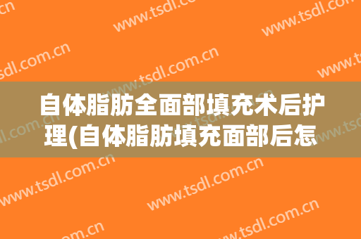 自体脂肪全面部填充术后护理(自体脂肪填充面部后怎么保养护理)