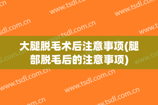 大腿脱毛术后注意事项(腿部脱毛后的注意事项)