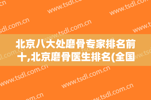 北京八大处磨骨专家排名前十,北京磨骨医生排名(全国排名前十磨骨医生)