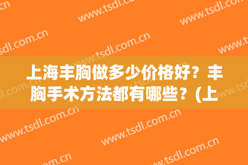 上海丰胸做多少价格好？丰胸手术方法都有哪些？(上海做丰胸手术的哪家比较好)