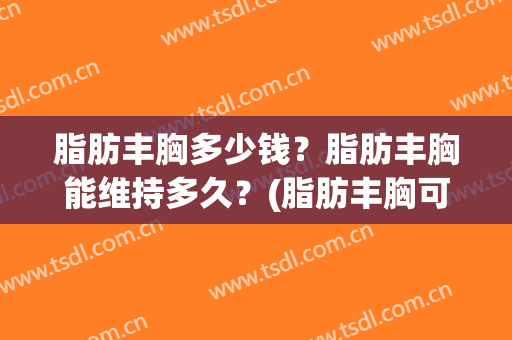 脂肪丰胸多少钱？脂肪丰胸能维持多久？(脂肪丰胸可以维持多久多少钱)