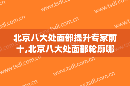 北京八大处面部提升专家前十,北京八大处面部轮廓哪个医生好(八大处面部整形哪个医生好)