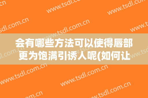 会有哪些方法可以使得唇部更为饱满引诱人呢(如何让唇部立体饱满)