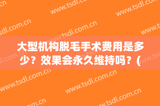 大型机构脱毛手术费用是多少？效果会永久维持吗？(美容院永久性脱毛多少钱)