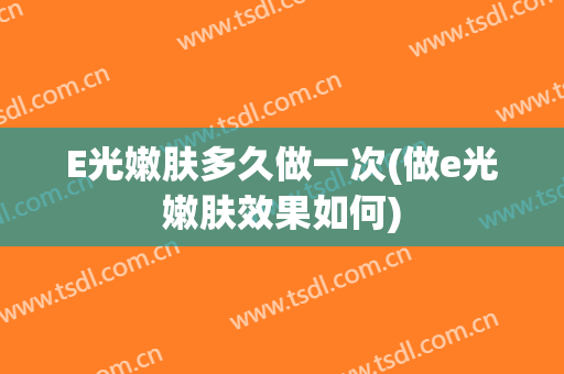 E光嫩肤多久做一次(做e光嫩肤效果如何)