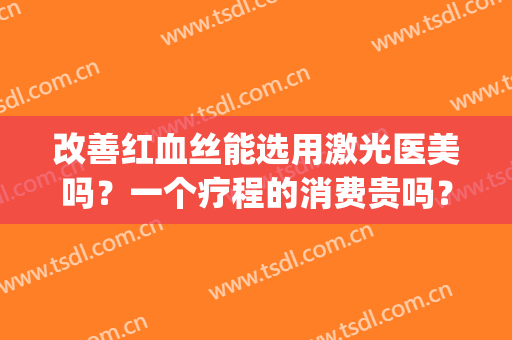 改善红血丝能选用激光医美吗？一个疗程的消费贵吗？(医美能治疗红血丝吗)