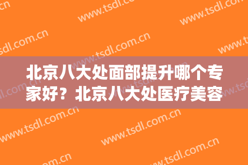 北京八大处面部提升哪个专家好？北京八大处医疗美容(八大处谁做面部提升好)