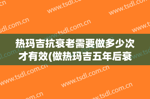 热玛吉抗衰老需要做多少次才有效(做热玛吉五年后衰老速度会加快吗)