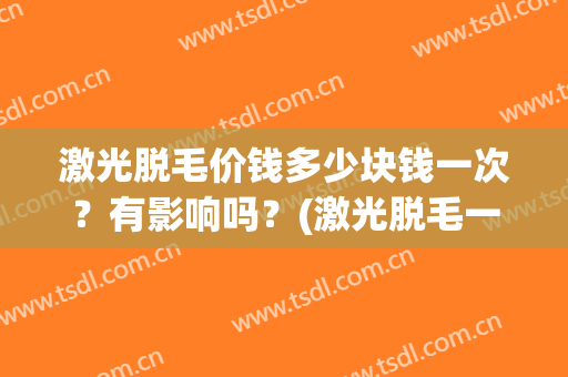 激光脱毛价钱多少块钱一次？有影响吗？(激光脱毛一般多少钱一次)