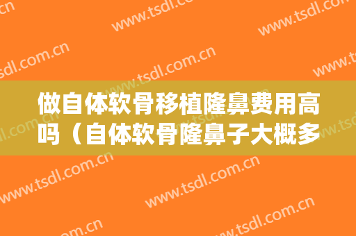 做自体软骨移植隆鼻费用高吗（自体软骨隆鼻子大概多少费用）(自体软骨隆鼻是永久吗多少钱)