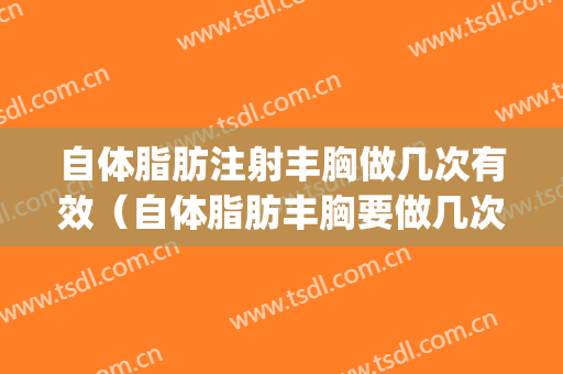 自体脂肪注射丰胸做几次有效（自体脂肪丰胸要做几次才有效果）(自体脂肪丰胸需要注射几次)