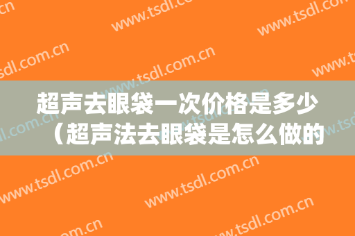 超声去眼袋一次价格是多少（超声法去眼袋是怎么做的呢什么价格）(超声法去眼袋可不可靠)