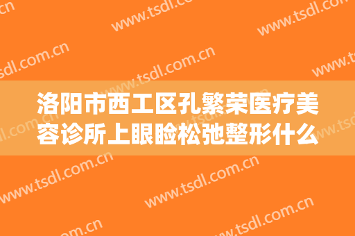 洛阳市西工区孔繁荣医疗美容诊所上眼睑松弛整形什么价格?靠谱吗?(洛阳市西工区孔繁荣医疗美容门诊部)