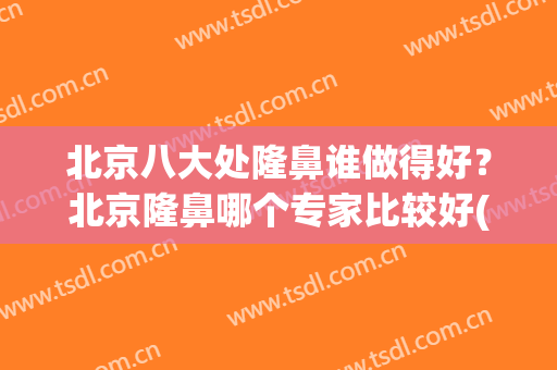 北京八大处隆鼻谁做得好？北京隆鼻哪个专家比较好(北京哪家医院隆鼻好)