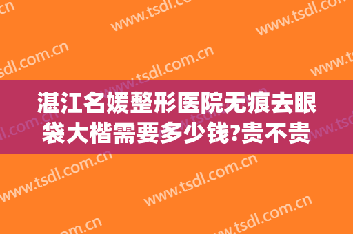 湛江名媛整形医院无痕去眼袋大楷需要多少钱?贵不贵?(湛江附属医院去眼袋手术)