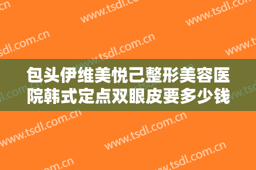 包头伊维美悦己整形美容医院韩式定点双眼皮要多少钱?需要多久恢复?